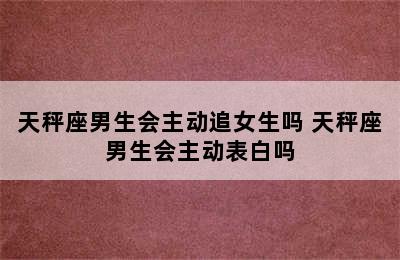 天秤座男生会主动追女生吗 天秤座男生会主动表白吗